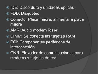  IDE: Disco duro y unidades ópticas
 FDD: Disquetes
 Conector Placa madre: alimenta la placa
  madre
 AMR: Audio modem Riser
 DIMM: Se conecta las tarjetas RAM
 PCI: Componentes periféricos de
  interconexión
 CNR: Elevador de comunicaciones para
  módems y tarjetas de red
 