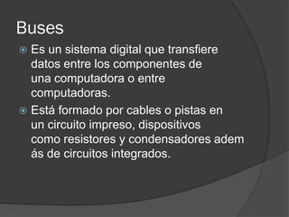 Buses
 Es un sistema digital que transfiere
  datos entre los componentes de
  una computadora o entre
  computadoras.
 Está formado por cables o pistas en
  un circuito impreso, dispositivos
  como resistores y condensadores adem
  ás de circuitos integrados.
 