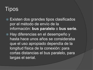 Tipos
 Existen dos grandes tipos clasificados
  por el método de envío de la
  información: bus paralelo o bus serie.
 Hay diferencias en el desempeño y
  hasta hace unos años se consideraba
  que el uso apropiado dependía de la
  longitud física de la conexión: para
  cortas distancias el bus paralelo, para
  largas el serial.
 
