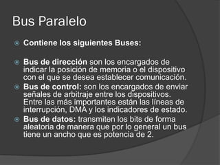 Bus Paralelo
   Contiene los siguientes Buses:

   Bus de dirección son los encargados de
    indicar la posición de memoria o el dispositivo
    con el que se desea establecer comunicación.
   Bus de control: son los encargados de enviar
    señales de arbitraje entre los dispositivos.
    Entre las más importantes están las líneas de
    interrupción, DMA y los indicadores de estado.
   Bus de datos: transmiten los bits de forma
    aleatoria de manera que por lo general un bus
    tiene un ancho que es potencia de 2.
 