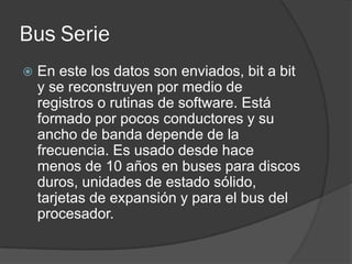 Bus Serie
   En este los datos son enviados, bit a bit
    y se reconstruyen por medio de
    registros o rutinas de software. Está
    formado por pocos conductores y su
    ancho de banda depende de la
    frecuencia. Es usado desde hace
    menos de 10 años en buses para discos
    duros, unidades de estado sólido,
    tarjetas de expansión y para el bus del
    procesador.
 