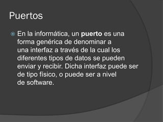 Puertos
   En la informática, un puerto es una
    forma genérica de denominar a
    una interfaz a través de la cual los
    diferentes tipos de datos se pueden
    enviar y recibir. Dicha interfaz puede ser
    de tipo físico, o puede ser a nivel
    de software.
 