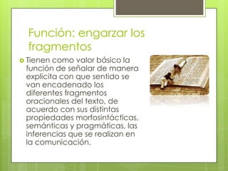 Función: engarzar los fragmentos Tienen como valor básico la función de señalar de manera explicita con que sentido se van encadenado los diferentes fragmentos oracionales del texto, de acuerdo con sus distintas propiedades morfosintácticas, semánticas y pragmáticas, las inferencias que se realizan en la comunicación.
