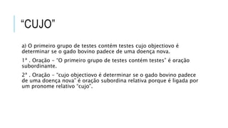 “CUJO”
a) O primeiro grupo de testes contém testes cujo objectiovo é
determinar se o gado bovino padece de uma doença nova.
1ª . Oração - “O primeiro grupo de testes contém testes” é oração
subordinante.
2ª . Oração - “cujo objectiovo é determinar se o gado bovino padece
de uma doença nova” é oração subordina relativa porque é ligada por
um pronome relativo “cujo”.
 