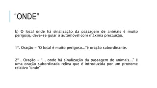 “ONDE”
b) O local onde há sinalização da passagem de animais é muito
perigoso, deve-se guiar o automóvel com máxima precaução.
1ª. Oração - “O local é muito perigoso...”é oração subordinante.
2ª . Oração - “... onde há sinalização da passagem de animais...” é
uma oração subordinada reliva que é introduzida por um pronome
relativo “onde”
 