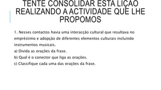 TENTE CONSOLIDAR ESTA LIÇÃO
REALIZANDO A ACTIVIDADE QUE LHE
PROPOMOS
1. Nesses contactos havia uma interacção cultural que resultava no
empréstimo e adopção de diferentes elementos culturais incluindo
instrumentos musicais.
a) Divida as orações da frase.
b) Qual é o conector que liga as orações.
c) Classifique cada uma das orações da frase.
 