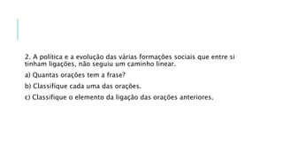 2. A política e a evolução das várias formações sociais que entre si
tinham ligações, não seguiu um caminho linear.
a) Quantas orações tem a frase?
b) Classifique cada uma das orações.
c) Classifique o elemento da ligação das orações anteriores.
 