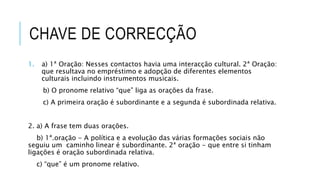 CHAVE DE CORRECÇÃO
1. a) 1ª Oração: Nesses contactos havia uma interacção cultural. 2ª Oração:
que resultava no empréstimo e adopção de diferentes elementos
culturais incluindo instrumentos musicais.
b) O pronome relativo “que” liga as orações da frase.
c) A primeira oração é subordinante e a segunda é subordinada relativa.
2. a) A frase tem duas orações.
b) 1ª.oração - A política e a evolução das várias formações sociais não
seguiu um caminho linear é subordinante. 2ª oração - que entre si tinham
ligações é oração subordinada relativa.
c) “que” é um pronome relativo.
 