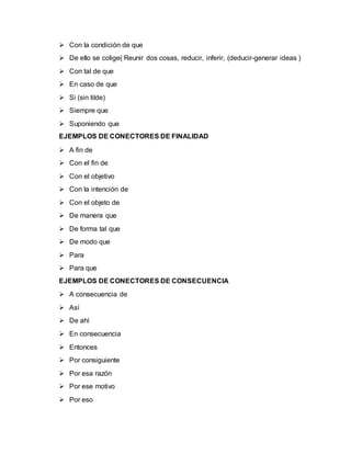  Con la condición de que
 De ello se colige( Reunir dos cosas, reducir, inferir, (deducir-generar ideas )
 Con tal de que
 En caso de que
 Si (sin tilde)
 Siempre que
 Suponiendo que
EJEMPLOS DE CONECTORES DE FINALIDAD
 A fin de
 Con el fin de
 Con el objetivo
 Con la intención de
 Con el objeto de
 De manera que
 De forma tal que
 De modo que
 Para
 Para que
EJEMPLOS DE CONECTORES DE CONSECUENCIA
 A consecuencia de
 Así
 De ahí
 En consecuencia
 Entonces
 Por consiguiente
 Por esa razón
 Por ese motivo
 Por eso
 