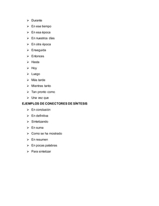  Durante
 En ese tiempo
 En esa época
 En nuestros días
 En otra época
 Enseguida
 Entonces
 Hasta
 Hoy
 Luego
 Más tarde
 Mientras tanto
 Tan pronto como
 Una vez que
EJEMPLOS DE CONECTORES DE SÍNTESIS
 En conclusión
 En definitiva
 Sintetizando
 En suma
 Como se ha mostrado
 En resumen
 En pocas palabras
 Para sintetizar
 
