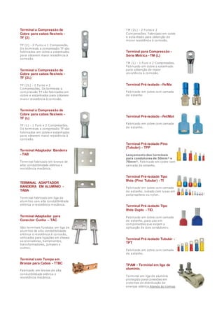 Terminal a Compressão de
Cobre para cabos flexíveis -
TF (2)
TF (2) - 2 Furos e 1 Compressão.
Os terminais a compressão TF são
fabricados em cobre e estanhados
para obterem maior resistência à
corrosão.
Terminal a Compressão de
Cobre para cabos flexíveis -
TF (2L)
TF (2L) - 2 Furos e 2
Compressões. Os terminais a
compressão TF são fabricados em
cobre e estanhados para obterem
maior resistência à corrosão.
Terminal a Compressão de
Cobre para cabos flexíveis -
TF (L)
TF (L) - 1 Furo e 2 Compressões.
Os terminais a compressão TF são
fabricados em cobre e estanhados
para obterem maior resistência à
corrosão.
Terminal Adaptador Bandeira
- TAB
Terminal fabricado em bronze de
alta condutibilidade elétrica e
resistência mecânica.
TERMINAL ADAPTADOR
BANDEIRA EM ALUMÍNIO -
TABA
Terminal fabricado em liga de
alumínio com alta condutibilidade
elétrica e resistência mecânica.
Terminal Adaptador para
Conector Cunha – TAC
São terminais fundidos em liga de
alumínio de alta condutibilidade
elétrica e resistência à corrosão,
utilizados para ligações em chaves
seccionadoras, barramentos,
transformadores, jumpers e
outros.
Terminal com Tampa em
Bronze para Cabos - TTBC
Fabricado em bronze de alta
condutibilidade elétrica e
resistência mecânica.
TM (2L) - 2 Furos e 2
Compressões. Fabricado em cobre
e estanhado para obtenção de
maior resistência à corrosão.
Terminal para Compressão -
Série Métrica - TM (L)
TM (L) - 1 Furo e 2 Compressões.
Fabricado em cobre e estanhado
para obtenção de maior
resistência à corrosão.
Terminal Pré-isolado - Fe/Ma
Fabricado em cobre com camada
de estanho
Terminal Pré-isolado - Fet/Mat
Fabricado em cobre com camada
de estanho.
Terminal Pré-isolado Pino
(Tubular) - TPP
Lançamento dos terminais
para condutores de 50mm² e
70mm². Fabricado em cobre com
camada de estanho.
Terminal Pré-isolado Tipo
Ilhós (Pino Tubular) - TI
Fabricado em cobre com camada
de estanho, isolado com luvas em
polipropileno ou nylon.
Terminal Pré-isolado Tipo
Ilhós Duplo - TID
Fabricado em cobre com camada
de estanho, para uso em
componentes que exijam a
aplicação de dois condutores.
Terminal Pré-isolado Tubular -
TPT
Fabricado em cobre com camada
de estanho.
TPAM - Terminal em liga de
alumínio.
Terminal em liga de alumínio
protegido para conexões em
sistemas de distribuição de
energia elétrica Atende às normas
 