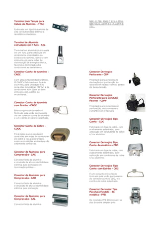 Terminal com Tampa para
Cabos de Alumínio - TTAC
Fabricado em liga de alumínio de
alta condutibilidade elétrica e
resistência mecânica.
Terminal de Alumínio
extrudado com 1 furo - TAL
Terminal em alumínio com sapata
de um furo, para utilização em
condutores encordoados ou
sólidos de alumínio, com ou sem
alma de aço, para redes de
distribuição de energia elétrica,
fazendo a terminação dos
condutores ao barramento.
NBR-11788, ANSI C 119.4-2004,
NBR 9326, ASTM-B 117, ASTM-B
221.
.
Conector Cunha de Alumínio -
CADC
Com alta condutibilidade elétrica,
O CADC é fabricado em liga de
alumínio, para utilização nas
conexões bimetálicas (Al/Cu) e de
condutores Al/Al (com ou sem
alma de aço), sólidos ou
multifilares.
Conector Cunha de Alumínio
com Estribo - CADC
Este conjunto de conexão é
formado pela união permanente
de um conector cunha de alumínio
e um estribo de cobre estanhado.
Conector Cunha de Cobre -
CODC
Projetados para executarem
conexões em redes de condutores
de cobre e /ou aço cobreado,
onde as condições ambientais são
altamente corrosivas.
Conector de Alumínio para
Compressão - CAC
Conector feito de alumínio
extrudado de alta condutibilidade
elétrica para derivação em
iluminação pública...
Conector de Alumínio para
Compressão - CAH
Conector feito de alumínio
extrudado de alta condutibilidade
elétrica para derivação.
Conector de Alumínio para
Compressão - CAL
Conector feito de alumínio
Conector Derivação
Perfurante - CDP
Projetado para conexões de
derivação por perfuração do
isolante em redes e ramais aéreos
de baixa tensão.
Conector Derivação
Perfurante para Condutor
Flexível - CDPF
Projetado para conexões por
perfuração, dos condutores
extraflexíveis / flexíveis
Conector Derivação Tipo
Cunha - CDC
Fabricado em liga de cobre, com
acabamento estanhado, para
utilização em condutores de cobre
e/ ou alumínio.
Conector Derivação Tipo
Cunha Assimétrico - CDC
Fabricado em liga de cobre, com
acabamento estanhado, para
aplicação em condutores de cobre
e/ou alumínio.
Conector Derivação Tipo
Cunha com Estribo - CDC
É um conjunto de conexão
formado pela união permanente
do conector cunha / CDC, e o
estribo de cobre estanhado.
Conector Derivador Tipo
Parafuso Fendido - Bi-
metálico - PFB
Os modelos PFB diferenciam-se
dos da série simples pela
 
