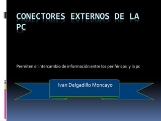 CONECTORES EXTERNOS DE LA 
PC 
Permiten el intercambio de información entre los periféricos y la pc 
Ivan Delgadillo Moncayo 
 