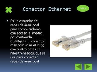 Conector Ethernet 
 Es un estándar de 
redes de área local 
para computadoras 
con acceso al medio 
por contienda 
CSMA/CD. El conector 
mas común es el RJ45 
con cuatro pares de 
hilos trenzados, qué se 
usa para conectar 
redes de área local 
Índice 
 