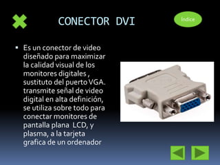 CONECTOR DVI 
 Es un conector de video 
diseñado para maximizar 
la calidad visual de los 
monitores digitales , 
sustituto del puerto VGA. 
transmite señal de video 
digital en alta definición, 
se utiliza sobre todo para 
conectar monitores de 
pantalla plana LCD, y 
plasma, a la tarjeta 
grafica de un ordenador 
Índice 
 