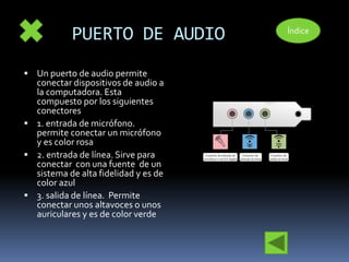 PUERTO DE AUDIO 
 Un puerto de audio permite 
conectar dispositivos de audio a 
la computadora. Esta 
compuesto por los siguientes 
conectores 
 1. entrada de micrófono. 
permite conectar un micrófono 
y es color rosa 
 2. entrada de línea. Sirve para 
conectar con una fuente de un 
sistema de alta fidelidad y es de 
color azul 
 3. salida de línea. Permite 
conectar unos altavoces o unos 
auriculares y es de color verde 
Índice 
