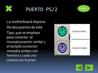 PUERTO PS/2 
La motherboard dispone 
De dos puertos de este 
Tipo, que se emplean 
para conectar el 
mouse(conector verde) y 
el teclado (conector 
morado) ambos son 
hembra y cada uno 
cuenta con 6 pines 
Índice 
 