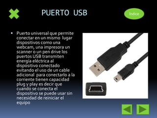 PUERTO USB 
 Puerto universal que permite 
conectar en un mismo lugar 
dispositivos como una 
webcam, una impresora un 
scanner o un pen drive los 
puertos USB transmiten 
energía eléctrica al 
dispositivo conectado 
evitando el uso de un cable 
adicional para conectarlo a la 
corriente tienen capacidad 
plug y play es decir que 
cuando se conecta el 
dispositivo se puede usar sin 
necesidad de reiniciar el 
equipo 
Índice 
 
