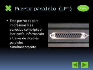 Puerto paralelo (LPT) 
 Este puerto es para 
impresoras y es 
conocido como lpt1 o 
lpt2 envía información 
a través de 8 cables 
paralelos 
simultáneamente 
Índice 
 