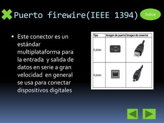 Puerto firewire(IEEE 1394) 
 Este conector es un 
estándar 
multiplataforma para 
la entrada y salida de 
datos en serie a gran 
velocidad en general 
se usa para conectar 
dispositivos digitales 
Índice 
 