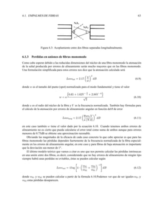 6.1. EMPALMES DE FIBRAS 63
Figura 6.3: Acoplamiento entre dos ﬁbras separadas longitudinalmente.
6.1.3 Perdidas en uniones de ﬁbras monomodo
Como cabe esperar debido a las reducidas dimensiones del núcleo de una ﬁbra monomodo la atenuación
de la señal producida por errores de alineamiento serán mucho mayores que en las ﬁbras monomodo.
Una formulación simpliﬁcada para estos errores nos dice que la atenuación calculada será
Losslat = 2:17

y
w
2
dB (6.9)
donde w es el tamaño del punto (spot) normalizado para el modo fundamental y tiene el valor
w = a

0:65+1:62V
3
2 +2:88V 6

p
2 (6.10)
donde a es el radio del núcleo de la ﬁbra y V es la frecuencia normalizada. También hay fórmulas para
el cálculo de la atenuación por errores de alineamiento angular en función del de error
Lossang = 2:17

wn1V
a(NA)
2
dB (6.11)
en este caso también w tiene el valor dado por la ecuación 6.10. Cuando tenemos ambos errores de
alineamiento no es cierto que pueda calcularse el error total como suma de ambos aunque para errores
menores de 0.75dB se obtiene una aproximación razonable.
Obviando las magnitudes de la eﬁcacia de cada caso concreto lo que cabe apreciar es que para las
ﬁbras monomodo las pérdidas dependen fuertemente de la frecuencia normalizada de la ﬁbra especial-
mente en los errores de alineamiento angular, en este caso y para ﬁbras de baja atenuación es importante
que la desviación sea menor de 1o.
El último modelo teórico que vamos a citar es uno que nos permite calcular las pérdidas intrínsecas
en una unión entre dos ﬁbras, es decir, considerando que no hay errores de alineamiento de ningún tipo
siempre habrá unas perdidas no evitables, éstas se pueden calcular según
Lossint = 4log

4

w01
w02
+ w02
w01
 2
#
dB (6.12)
donde w01 y w02 se pueden calcular a partir de la fórmula 6.10.Podemos ver que de ser iguales w01 y
w02 estas pérdidas desaparecen.
 