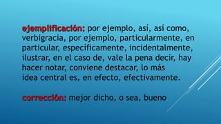 por ejemplo, así, así como,
verbigracia, por ejemplo, particularmente, en
particular, específicamente, incidentalmente,
ilustrar, en el caso de, vale la pena decir, hay
hacer notar, conviene destacar, lo más
idea central es, en efecto, efectivamente.
mejor dicho, o sea, bueno.
 