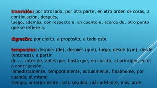 por otro lado, por otra parte, en otro orden de cosas, a
continuación, después,
luego, además, con respecto a, en cuanto a, acerca de, otro punto
que se refiere a.
por cierto, a propósito, a todo esto.
después (de), después (que), luego, desde (que), desde
(entonces), a partir
de.... antes de, antes que, hasta que, en cuanto, al principio, en el
a continuación,
inmediatamente, temporalmente, actualmente, finalmente, por
cuando, al mismo
tiempo, anteriormente, acto seguido, más adelante, más tarde.
 