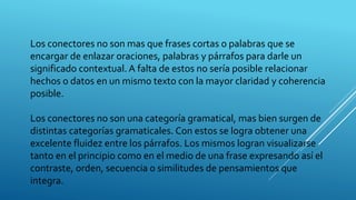 Los conectores no son mas que frases cortas o palabras que se
encargar de enlazar oraciones, palabras y párrafos para darle un
significado contextual. A falta de estos no sería posible relacionar
hechos o datos en un mismo texto con la mayor claridad y coherencia
posible.
Los conectores no son una categoría gramatical, mas bien surgen de
distintas categorías gramaticales. Con estos se logra obtener una
excelente fluidez entre los párrafos. Los mismos logran visualizarse
tanto en el principio como en el medio de una frase expresando así el
contraste, orden, secuencia o similitudes de pensamientos que
integra.
 