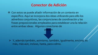 Conector de Adición
 Con estos se puede añadir información de un contexto en
específico. Aquí se incorpora dos ideas utilizando para ello los
adverbios conjuntivos, las conjunciones de coordinación y las
frases preposicionales empleados para establecer una la relación
entre ambas ideas:
 Y, además también, asimismo, también, igualmente, encima, es
más, más aún, incluso, hasta, para colmo.
Algunos conectores de
adición
 