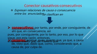 Conector causativos-consecutivos
 Expresan relaciones de causa o consecuencia
entre los enunciadosSe clasifican en
por tanto, por ende, por consiguiente, de
ahí que, en consecuencia, así
pues, por consiguiente, por lo tanto, por eso, por lo que
sigue, por esta razón, entonces,
entonces resulta que, de manera que.porque, pues, puesto que, ya que, a causa
de, visto que, dado que, como, considerando que, a
causa de, por culpa de.
 