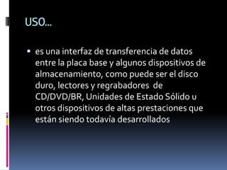 USO…
 es una interfaz de transferencia de datos
entre la placa base y algunos dispositivos de
almacenamiento, como puede ser el disco
duro, lectores y regrabadores de
CD/DVD/BR, Unidades de Estado Sólido u
otros dispositivos de altas prestaciones que
están siendo todavía desarrollados
 
