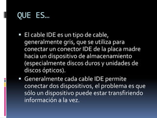 QUE ES…
 El cable IDE es un tipo de cable,
generalmente gris, que se utiliza para
conectar un conector IDE de la placa madre
hacia un dispositivo de almacenamiento
(especialmente discos duros y unidades de
discos ópticos).
 Generalmente cada cable IDE permite
conectar dos dispositivos, el problema es que
sólo un dispositivo puede estar transfiriendo
información a la vez.
 