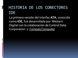 HISTORIA DE LOS CONECTORES
IDE
La primera versión del interfaz ATA, conocido
como IDE, fue desarrollada por Western
Digital con la colaboración de Control Data
Corporation y Compaq Computer
 