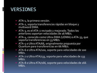 VERSIONES
 ATA-1, la primera versión.
 ATA-2, soporta transferencias rápidas en bloque y
multiword DMA.
 ATA-3, es el ATA-2 revisado y mejorado.Todos los
anteriores soportan velocidades de 16 MB/s.
 ATA-4, conocido como Ultra-DMA (UDMA) o ATA-33, que
soporta transferencias en 33 MB/s.
 ATA-5 o Ultra ATA/66, originalmente propuesta por
Quantum para transferencias en 66 MB/s.
 ATA-6 o Ultra ATA/100, soporte para velocidades de 100
MB/s.
 ATA-7 o Ultra ATA/133, soporte para velocidades de 133
MB/s.
 ATA-8 o Ultra ATA/166, soporte para velocidades de 166
MB/s.
 