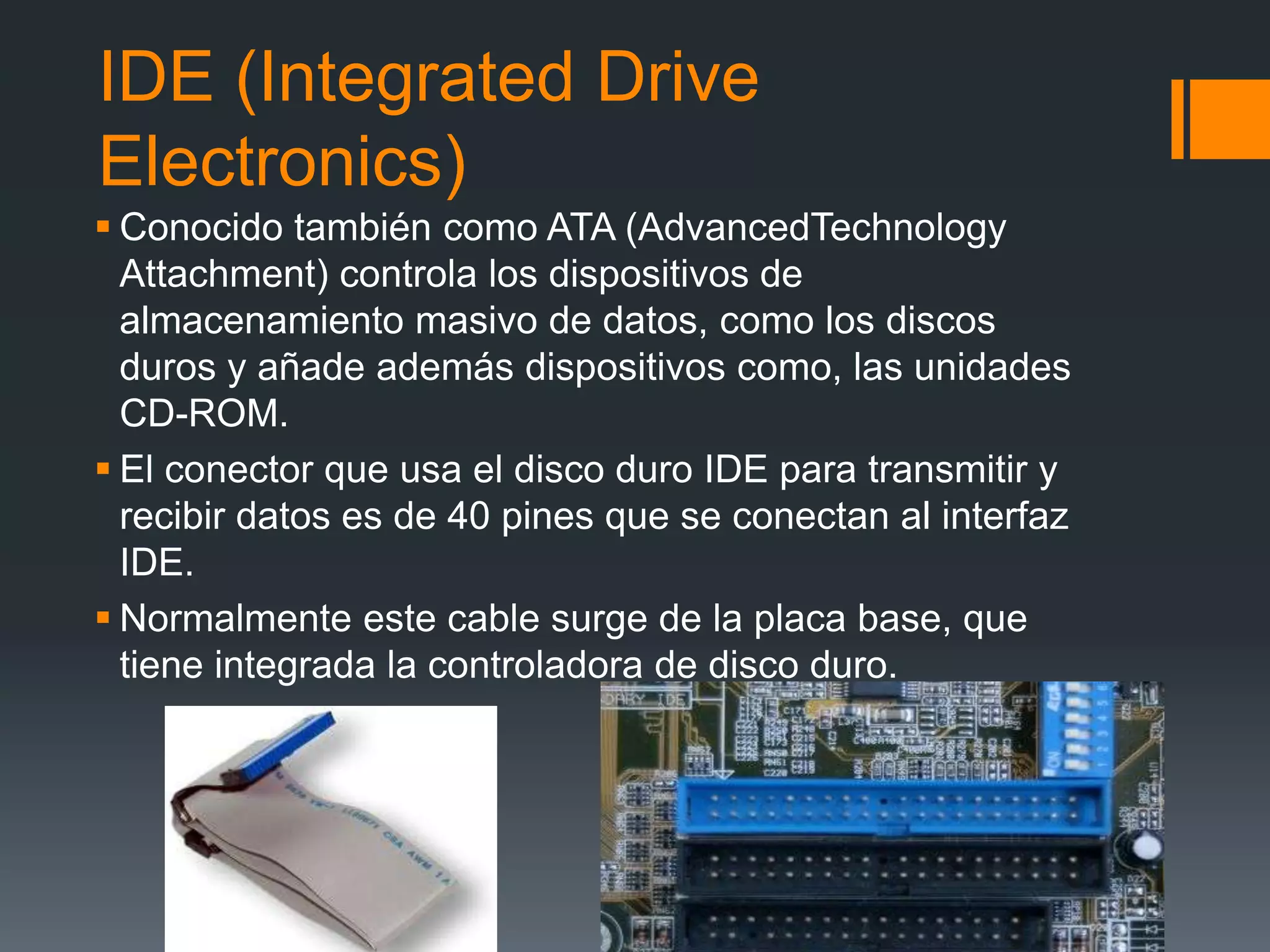 IDE (Integrated Drive
Electronics)
 Conocido también como ATA (AdvancedTechnology
Attachment) controla los dispositivos de
almacenamiento masivo de datos, como los discos
duros y añade además dispositivos como, las unidades
CD-ROM.
 El conector que usa el disco duro IDE para transmitir y
recibir datos es de 40 pines que se conectan al interfaz
IDE.
 Normalmente este cable surge de la placa base, que
tiene integrada la controladora de disco duro.
 