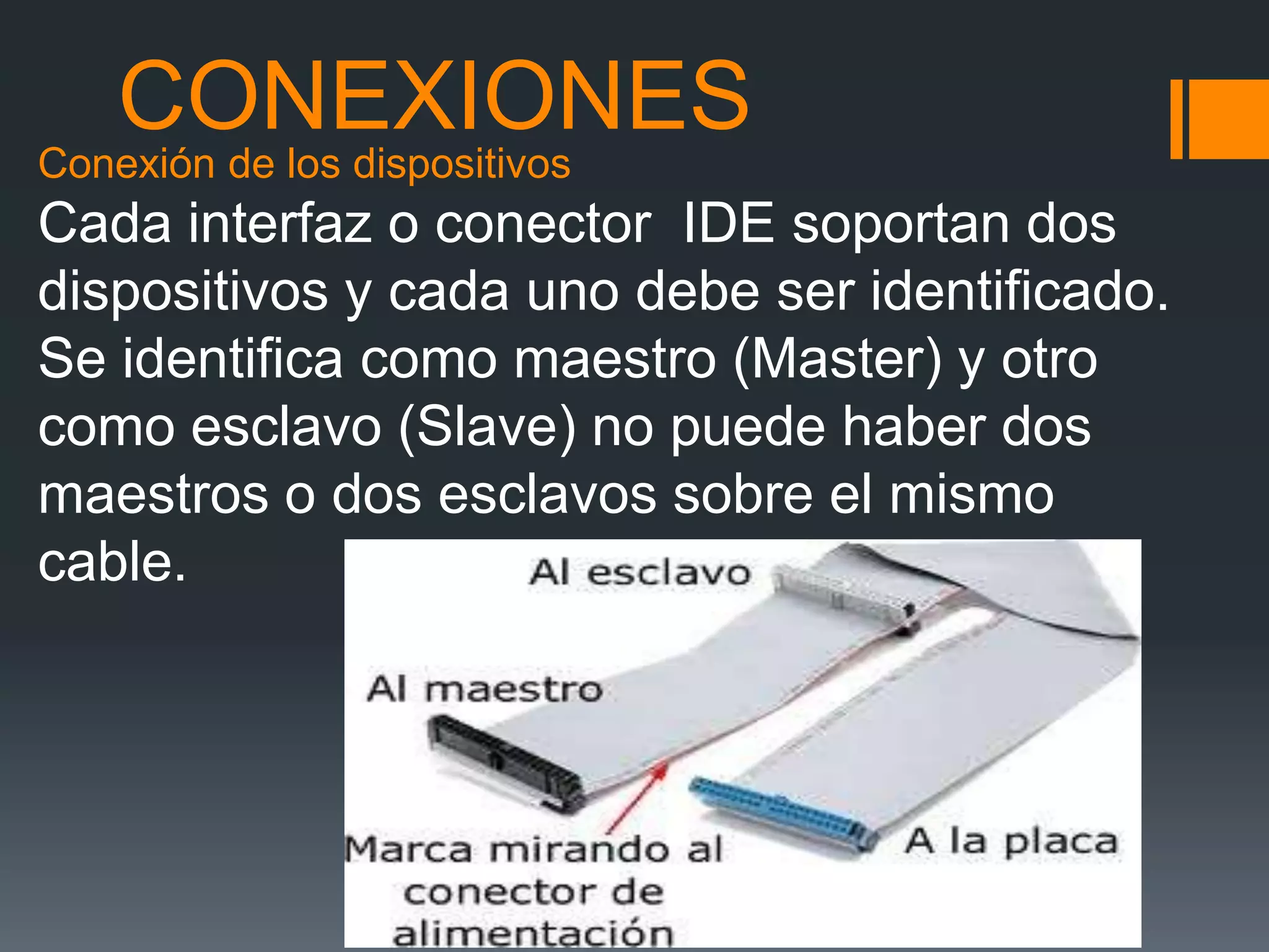 CONEXIONES
Conexión de los dispositivos
Cada interfaz o conector IDE soportan dos
dispositivos y cada uno debe ser identificado.
Se identifica como maestro (Master) y otro
como esclavo (Slave) no puede haber dos
maestros o dos esclavos sobre el mismo
cable.
 