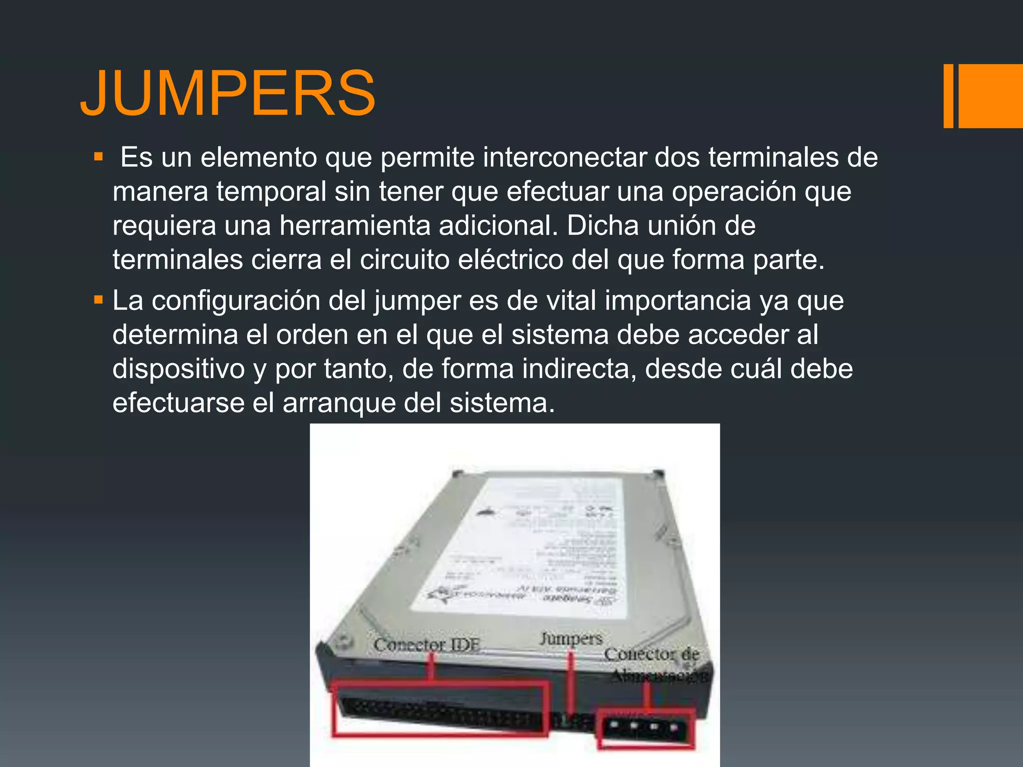 JUMPERS
 Es un elemento que permite interconectar dos terminales de
manera temporal sin tener que efectuar una operación que
requiera una herramienta adicional. Dicha unión de
terminales cierra el circuito eléctrico del que forma parte.
 La configuración del jumper es de vital importancia ya que
determina el orden en el que el sistema debe acceder al
dispositivo y por tanto, de forma indirecta, desde cuál debe
efectuarse el arranque del sistema.
 