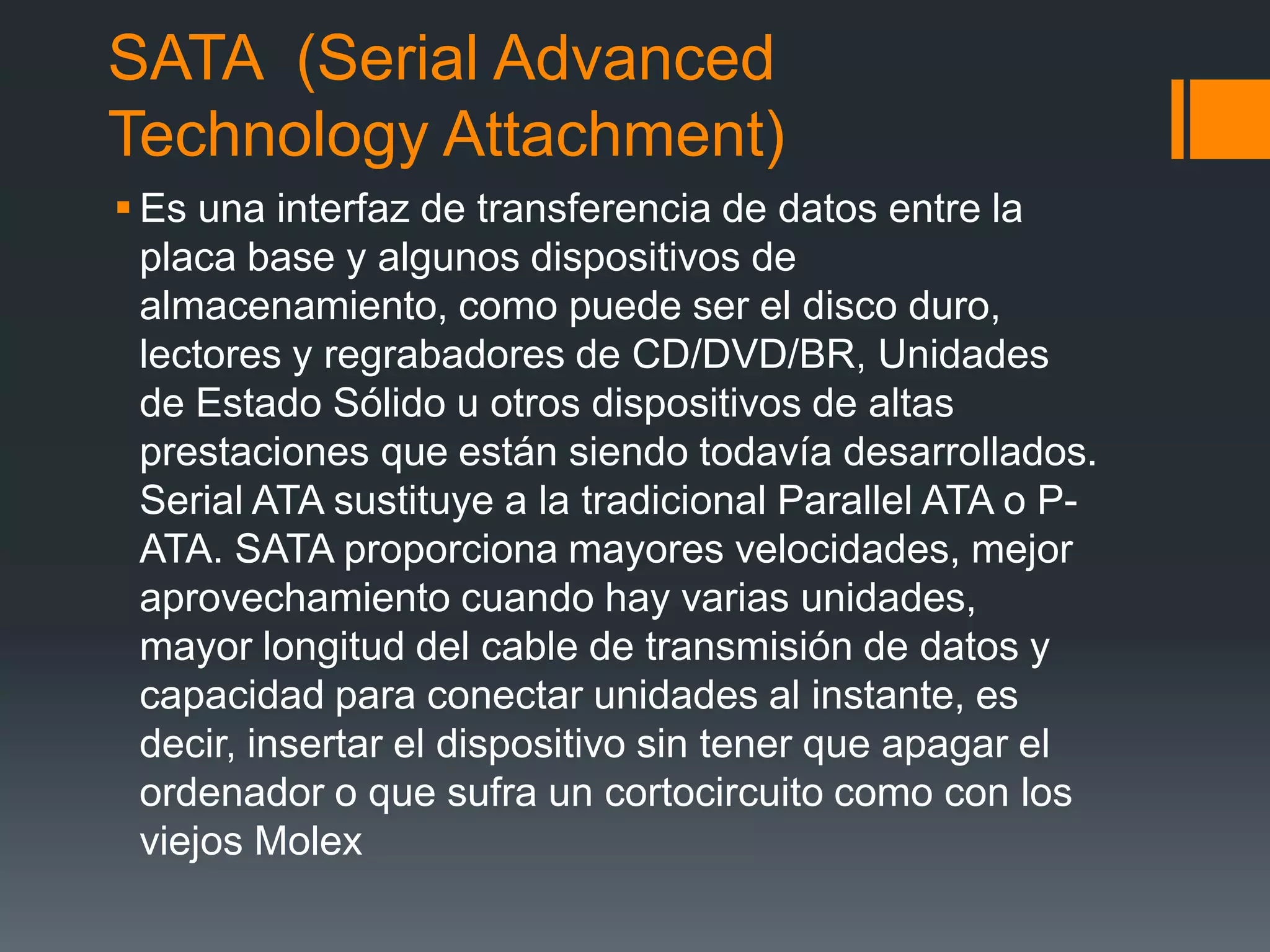 SATA (Serial Advanced
Technology Attachment)
 Es una interfaz de transferencia de datos entre la
placa base y algunos dispositivos de
almacenamiento, como puede ser el disco duro,
lectores y regrabadores de CD/DVD/BR, Unidades
de Estado Sólido u otros dispositivos de altas
prestaciones que están siendo todavía desarrollados.
Serial ATA sustituye a la tradicional Parallel ATA o P-
ATA. SATA proporciona mayores velocidades, mejor
aprovechamiento cuando hay varias unidades,
mayor longitud del cable de transmisión de datos y
capacidad para conectar unidades al instante, es
decir, insertar el dispositivo sin tener que apagar el
ordenador o que sufra un cortocircuito como con los
viejos Molex
 