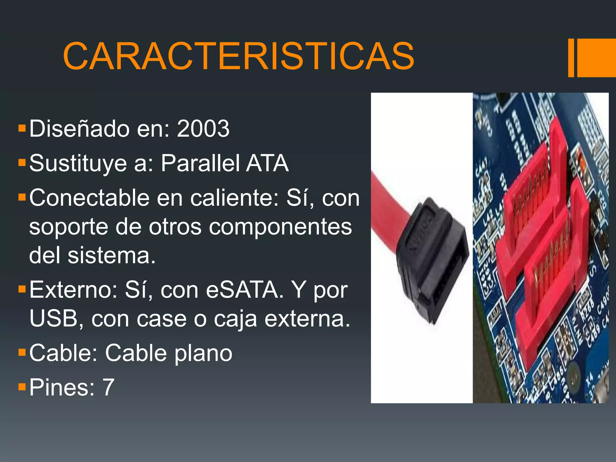 CARACTERISTICAS
Diseñado en: 2003
Sustituye a: Parallel ATA
Conectable en caliente: Sí, con
soporte de otros componentes
del sistema.
Externo: Sí, con eSATA. Y por
USB, con case o caja externa.
Cable: Cable plano
Pines: 7
 
