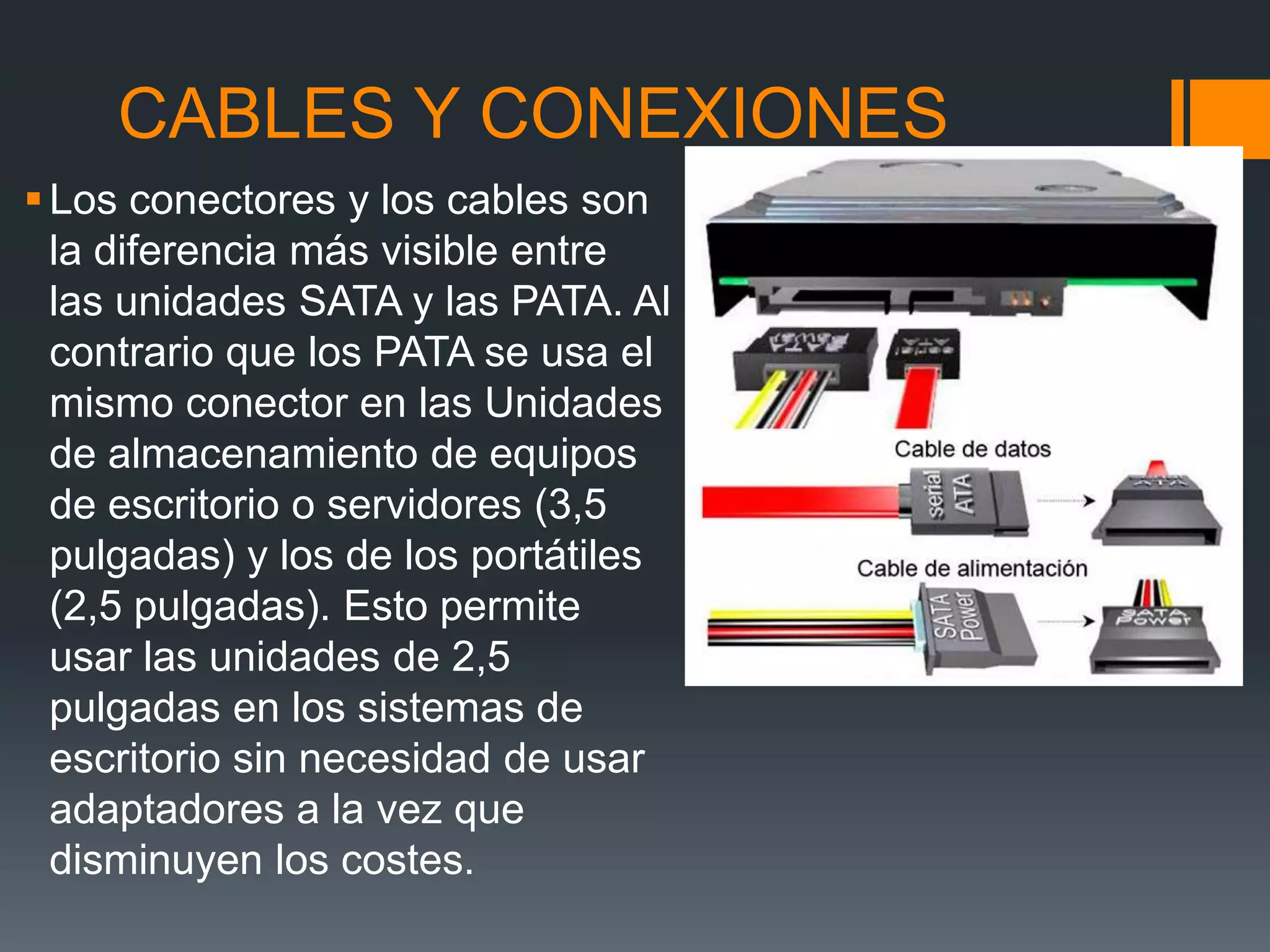 CABLES Y CONEXIONES
Los conectores y los cables son
la diferencia más visible entre
las unidades SATA y las PATA. Al
contrario que los PATA se usa el
mismo conector en las Unidades
de almacenamiento de equipos
de escritorio o servidores (3,5
pulgadas) y los de los portátiles
(2,5 pulgadas). Esto permite
usar las unidades de 2,5
pulgadas en los sistemas de
escritorio sin necesidad de usar
adaptadores a la vez que
disminuyen los costes.
 