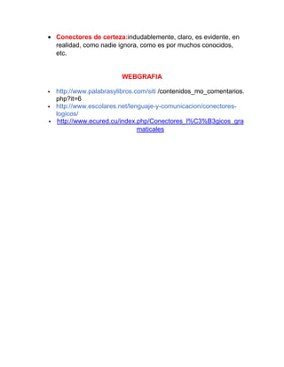Conectores de certeza:indudablemente, claro, es evidente, en
realidad, como nadie ignora, como es por muchos conocidos,
etc.

WEBGRAFIA




http://www.palabrasylibros.com/siti /contenidos_mo_comentarios.
php?it=6
http://www.escolares.net/lenguaje-y-comunicacion/conectoreslogicos/
http://www.ecured.cu/index.php/Conectores_l%C3%B3gicos_gra
maticales

 