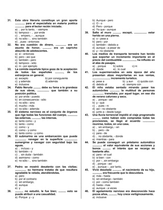 31. Esta obra literaria constituye un gran aporte
............. para el especialista en materia poética
............. para el lector recién iniciado.
a) , por lo tanto, - siempre
b) tampoco - , por ende
c) , empero, - , aunque
d) no sólo - , sino también
e) , pues - entonces
32. No era cuestión de dinero, .............. era un
asunto de honor, ............ era un capricho
absurdo de adolescentes.
a) sí - entonces
b) pero - así que
c) también - pero
d) tampoco - sólo
e) ni - por ejemplo
33. La comida española típica goza de la aceptación
de todos los españoles ..........., de los
extranjeros en general.
a) excepto b) por consiguiente
c) y además d) además
e) inclusive
34. Pablo Neruda .......... debe su fama a la grandeza
de sus obras, ................ que también a su
posición política.
a) por ende - puesto
b) en consecuencia - sólo
c) no sólo - sino
d) mucho - más
e) no sólo - además
35. El sistema nervioso es el conjunto de órganos
que rige todas las funciones del cuerpo, .............
las externas, ............ las internas.
a) tanto como - y
b) tanto - como
c) como - y
d) como - y como
e) tanto como - y como
36. El submarino es una embarcación que puede
............... navegar en la superficie .................
sumergirse y navegar con seguridad bajo las
aguas.
a) , incluso - y
b) también - o
c) , sin duda - también
d) asimismo - como
e) no sólo - , sino también
37. Pedro se mostró desatento con las visitas;
............... su hermana trataba de que resultara
agradable la velada, atendiéndolas.
a) pero
b) por el contrario
c) sin embargo,
d) aunque
e) y
38. ........... no estudió, le fue bien; .......... esto se
puede atribuir a una casualidad.
a) Porque y - y
b) Aunque - pero
c) O - o
d) Pero - porque
e) Ya que - aunque
39. Salto el muro ........... escapó, ................. estar
herido en una pierna.
a) o - pese a
b) pero - por
c) también - debido a
d) aunque - a pesar de
e) y - no obstante
40. Los medios de transporte terrestre han tenido
que soportar un incremento importante en el
precio del combustible ................... ha influido en
el alza de pasajes.
a) , porque b) sobre c) ni
d) desde e) , lo cual
41. Los supermercados en esta época del año
presentan alzas mayoritarias en sus ventas,
........................ incremento turístico.
a) pese a b) y aun c) quizás con
d) debido al e) siempre con
42. El niño estaba sentado mirando pasar los
automóviles ............. la multitud de personas
............... transitaba, por aquel lugar, en ese día
de verano caluroso y seco.
a) , porque - así
b) y - que
c) , pues - ni
d) así - no obstante
e) junto a - desde luego
43. Una lluvia torrencial impidió el viaje programado
........... como habían sido compradas todas las
provisiones, se llegó al acuerdo ................
reunirse, todos, en una casa.
a) , sin embargo, - en
b) , pero - de
c) para - de
d) , no obstante, - donde
e) mientras - para
44. Se puede conseguir un préstamo automático
............. el valor equivalente de sus acciones y
bonos ........... el interés que se recarga es
bastante alto.
a) para - el cual
b) si bien - con
c) por - , sin embargo
d) , porque - así
e) , aunque - , por tanto,
45. Vivió desolada ............ el nacimiento de su hijo,
............. era frecuente que lo descuidara.
a) más - hasta
b) sin embargo - también
c) por - como también
d) hasta - mas
e) aunque - a veces
46. El agotamiento nervioso era desconocido hace
pocos años, ........... hoy crece vertiginosamente.
a) inclusive
 