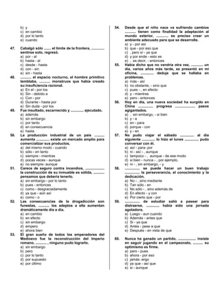 b) y
c) en cambio
d) por lo tanto
e) cuando
47. Cabalgó sólo ....... el límite de la frontera, .............
sentirse solo, regresó.
a) por - al
b) hasta - al
c) desde - hasta
d) con - sin
e) sin - hasta
48. ........... el espacio nocturno, el hombre primitivo
temblaba, ........... monstruos que había creado
su insuficiencia racional.
a) En el - por los
b) Sin - debido a
c) Con - por
d) Durante - hasta por
e) Sin duda - por los
49. Fue insultado, escarnecido y ............. ejecutado.
a) además
b) sin embargo
c) por tanto
d) en consecuencia
e) hasta
50. La producción industrial de un país ..........
aumenta ............. existe un mercado amplio para
comercializar sus productos.
a) del mismo modo - cuando
b) sólo - en tanto
c) siempre - mientras
d) pocas veces - aunque
e) no siempre- aunque
51. Carece de seguro contra incendios, ...................
la construcción de su inmueble es sólida, ...........
pensamos que debería tenerlo.
a) sin embargo - por lo tanto
b) pues - entonces
c) como - desgraciadamente
d) ya que - aún así
e) como - o
52. Las consecuencias de la drogadicción son
funestas, ........... los adeptos a ella aumentan
dramáticamente día a día.
a) en cambio
b) en efecto
c) sin embargo
d) empero
e) ahora bien
53. El gran sueño de todos los emperadores del
Medioevo fue la reconstrucción del Imperio
romano, ........... , ninguno pudo lograrlo.
a) sin embargo
b) pero
c) por lo tanto
d) por supuesto
e) por último
54. Desde que el niño nace va sufriendo cambios
........... tienen como finalidad la adaptación al
mundo exterior, ............ es preciso crear un
ambiente adecuado para que se desarrolle.
a) y - por así
b) que - por eso que
c) , pero sí - ya que
d) y por ende - esto es
e) , es decir, - entonces
55. Había dicho que no vendría otra vez, ............ un
día, varios años más tarde, se presentó en mi
oficina, ............. deduje que se hallaba en
problemas.
a) más - así
b) no obstante, - sino que
c) pues - , en efecto
d) y - mientras
e) pero - entonces
56. Hoy en día, una nueva sociedad ha surgido en
China ............... progresa .................... pasos
agigantados.
a) , sin embargo, - si bien
b) y - a
c) en - para
d) porque - con
e) y - en
57. No pudo viajar el sábado .............. al día
siguiente ............. lo hizo el lunes .............. pudo
conversar con él.
a) así - para- por
b) ni - así - , aunque
c) tampoco - , aunque - de ese modo
d) si bien - nunca - , por ejemplo,
e) ni - , sin embargo, - y
58. ............... se puede hacer un buen trabajo
............... la perseverancia, el conocimiento y la
dedicación.
a) No - , sino mediante
b) Tan sólo - en
c) No sólo - , sino además de
d) En efecto - y con
e) Por cierto que - por
59. ............... de estudiar salió a pasear para
distraerse, ............. había sido una jornada
agotadora.
a) Luego - aun cuando
b) Además - antes que
c) Si - ya que
d) Antes - pese a que
e) Después - en vista de que
60. Nunca ha ganado un partido, .................. insiste
en seguir jugando en el campeonato, .......... su
optimismo es firme.
a) pero - pues
b) ahora - por eso
c) jamás -ergo
d) ya que - así que
e) si - aunque
 