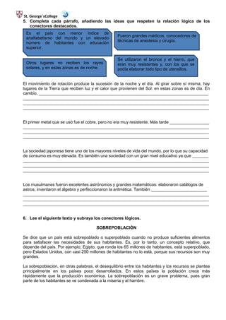St. George´sCollege
5. Completa cada párrafo, añadiendo las ideas que respeten la relación lógica de los
    conectores destacados.
 Es el país con menor índice de
                                                   Fueron grandes médicos, conocedores de
 analfabetismo del mundo y un elevado
                                                   técnicas de anestesia y cirugía.
 número de habitantes con educación
 superior.

                                                   Se utilizaron el bronce y el hierro, que
 Otros lugares no reciben los rayos                eran muy resistentes y, con los que se
 solares, y en estas zonas es de noche.            podía elaborar todo tipo de utensilios.


El movimiento de rotación produce la sucesión de la noche y el día. Al girar sobre sí misma, hay
lugares de la Tierra que reciben luz y el calor que provienen del Sol: en estas zonas es de día. En
cambio, _________________________________________________________________________
________________________________________________________________________________
________________________________________________________________________________
________________________________________________________________________________


El primer metal que se usó fue el cobre, pero no era muy resistente. Más tarde _________________
________________________________________________________________________________
________________________________________________________________________________
________________________________________________________________________________


La sociedad japonesa tiene uno de los mayores niveles de vida del mundo, por lo que su capacidad
de consumo es muy elevada. Es también una sociedad con un gran nivel educativo ya que _______
________________________________________________________________________________
________________________________________________________________________________
________________________________________________________________________________


Los musulmanes fueron excelentes astrónomos y grandes matemáticos: elaboraron catálogos de
astros, inventaron el álgebra y perfeccionaron la aritmética. También ________________________
________________________________________________________________________________
________________________________________________________________________________
________________________________________________________________________________


6. Lee el siguiente texto y subraya los conectores lógicos.

                                       SOBREPOBLACIÓN

Se dice que un país está sobrepoblado o superpoblado cuando no produce suficientes alimentos
para satisfacer las necesidades de sus habitantes. Es, por lo tanto, un concepto relativo, que
depende del país. Por ejemplo, Egipto, que ronda los 65 millones de habitantes, está superpoblado,
pero Estados Unidos, con casi 250 millones de habitantes no lo está, porque sus recursos son muy
grandes.

La sobrepoblación, en otras palabras, el desequilibrio entre los habitantes y los recursos se plantea
principalmente en los países poco desarrollados. En estos países la población crece más
rápidamente que la producción económica. La sobrepoblación es un grave problema, pues gran
parte de los habitantes se ve condenada a la miseria y al hambre.
 