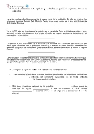 St. George´sCollege
   7. Tacha los conectores mal empelados y escribe los que podrían ir según el sentido de las
       oraciones.



La región andina colombiana concentra la mayor parte de la población. En ella se localizan las
principales ciudades: Bogotá, Cali, Medellín, Pasto, entre otras. Luego, es el área económica más
dinámica de Colombia.



Hace 10 000 años se descubrieron la agricultura y la ganadería. Estas actividades permitieron tener
alimentos durante todo el tiempo. Los grupos humanos se hicieron sedentarios, naturalmente, se
establecieron en un sitio fijo.



Los germanos eran una minoría de la población que mantenía sus costumbres, por eso al principio
había leyes separadas para la población germana y la romana. En otros términos, lentamente los
germanos adoptaron las instituciones y las leyes romanas, el latín como idioma e incluso la religión
cristiana.



La reproducción sexual tiene la ventaja de combinar los caracteres paternos y maternos, haciendo que
en la descendencia aparezcan unos u otros. Al contrario, hay una gran variabilidad en la descendencia
que permite la aparición de individuos mejor adaptados al medio.



   8. –Completa el siguiente texto con los conectores correspondientes.

       Ya es tiempo de que los seres humanos tomemos conciencia de los peligros que nos acechan.
       ______     ________, debemos ser sumamente cuidadosos con el medio ambiente,
       ____________________, los riesgos son imprevisibles.



       Ríos, lagos y mares son invadidos por los desechos. __________________, esto no sucede tan
       solo con las aguas. ________________ el aire se contamina a cada instante.
       ____________________, los expertos afirman que el oxígeno va a desaparecer de nuestro
       planeta.
 