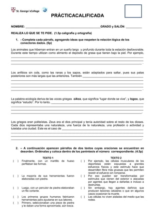 St. George´sCollege
                                  PRÁCTICACALIFICADA

NOMBRE: _______________________________________________GRADO y SALÓN: __________

REALIZA LO QUE SE TE PIDE. (1.5p caligrafía y ortografía)

     1. - Completa cada párrafo, agregando ideas que respeten la relación lógica de los
        conectores dados. (6p)

Los animales que hibernan entran en un sueño largo y profundo durante toda la estación desfavorable.
Durante este tiempo utilizan como alimento el depósito de grasa que tienen bajo la piel. Por ejemplo,
___________________________________________________________________________________
___________________________________________________________________________________
__________________________________________________________________________________ .


Los anfibios sin cola, como las ranas y los sapos, están adaptados para saltar, pues sus patas
posteriores son más largas que las anteriores. También ______________________________________
___________________________________________________________________________________
___________________________________________________________________________________
___________________________________________________________________________________
__________________________________________________________________________________ .


La palabra ecología deriva de las voces griegas oikos, que significa “lugar donde se vive”, y logos, que
significa “estudio”. Por lo tanto, __________________________________________________________
___________________________________________________________________________________
___________________________________________________________________________________
__________________________________________________________________________________.


Los griegos eran politeístas. Zeus era el dios principal y tenía autoridad sobre el resto de los dioses.
Cada dios representaba una naturaleza, una fuerza de la naturaleza, una profesión o actividad y
tutelaba una ciudad. Este es el caso de ___________________________________________________
___________________________________________________________________________________
___________________________________________________________________________________
__________________________________________________________________________________.


     2. – A continuación aparecen párrafos de dos textos cuyas oraciones se encuentran en
        desorden. Ordénalas y coloca dentro de los paréntesis el número correspondiente. (4.5p)

                             TEXTO 1                                               TEXTO 2
 (    )   Finalmente, con un martillo     de   hueso    ( )   Por ejemplo, las células musculares de los
          perfilaban las formas.                              deportistas están expuestas a grandes
                                                              esfuerzos físicos y este estímulo hace que
                                                              desarrollen fibra más gruesas que les permiten
                                                              resistir el esfuerzo sin romperse.
 (    )   La mayoría de sus herramientas fueron         ( )   Por eso pueden ser transformadas por
          elaboradas con piedra.                              estímulos que vienen del exterior o atacadas
                                                              por agentes que llegan a dañarlas e incluso a
                                                              destruirlas.
 (    )   Luego, con un percutor de piedra elaboraban   ( )   Sin embargo, hay agentes dañinos que
          un filo cortante.                                   producen lesiones celulares o que en algunos
                                                              casos ocasionan la muerte.
 (    )   Los primeros grupos humanos fabricaron        ( )   Las células no viven aisladas del medio que las
          herramientas para ayudarse en sus labores.          rodea.
 (    )   Primero, seleccionaban una pieza de piedra
          y le daban una forma aproximada, aún tosca.
 
