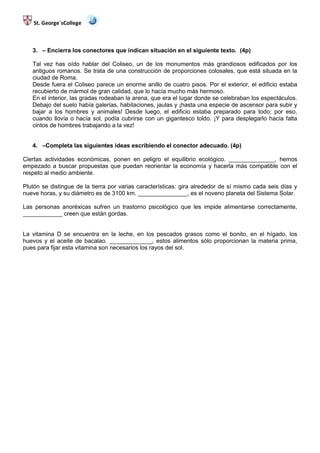 St. George´sCollege



   3. – Encierra los conectores que indican situación en el siguiente texto. (4p)

   Tal vez has oído hablar del Coliseo, un de los monumentos más grandiosos edificados por los
   antiguos romanos. Se trata de una construcción de proporciones colosales, que está situada en la
   ciudad de Roma.
   Desde fuera el Coliseo parece un enorme anillo de cuatro pisos. Por el exterior, el edificio estaba
   recubierto de mármol de gran calidad, que lo hacía mucho más hermoso.
   En el interior, las gradas rodeaban la arena, que era el lugar donde se celebraban los espectáculos.
   Debajo del suelo había galerías, habitaciones, jaulas y ¡hasta una especie de ascensor para subir y
   bajar a los hombres y animales! Desde luego, el edificio estaba preparado para todo; por eso,
   cuando llovía o hacía sol, podía cubrirse con un gigantesco toldo. ¡Y para desplegarlo hacía falta
   cintos de hombres trabajando a la vez!


   4. –Completa las siguientes ideas escribiendo el conector adecuado. (4p)

Ciertas actividades económicas, ponen en peligro el equilibrio ecológico. ______________, hemos
empezado a buscar propuestas que puedan reorientar la economía y hacerla más compatible con el
respeto al medio ambiente.

Plutón se distingue de la tierra por varias características: gira alrededor de sí mismo cada seis días y
nueve horas, y su diámetro es de 3100 km. _______________, es el noveno planeta del Sistema Solar.

Las personas anoréxicas sufren un trastorno psicológico que les impide alimentarse correctamente,
____________ creen que están gordas.


La vitamina D se encuentra en la leche, en los pescados grasos como el bonito, en el hígado, los
huevos y el aceite de bacalao. _____________, estos alimentos sólo proporcionan la materia prima,
pues para fijar esta vitamina son necesarios los rayos del sol.
 