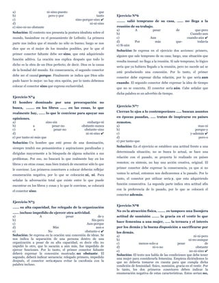 a) ni-sino-puesto que
b) pero-y-por tanto
c) sino-porque-sino ✔
d) ni-ni-sino
e) sino-ni-no obstante
Solución: El contexto nos presenta la postura idealista sobre el
mundo, basándose en el pensamiento de Leibnitz. La primera
parte nos indica que el mundo no sólo es bueno; luego se nos
dice que es el mejor de los mundos posibles, por lo que el
primer conector faltante debe ser sino, que está adquiriendo
función aditiva. La oración nos explica después que todo lo
dicho es la obra de un Dios perfecto; de decir. Dios es la causa
de la bondad del mundo. En consecuencia, el segundo conector
debe ser el causal porque. Finalmente se indica que Dios sólo
pudo hacer lo mejor: no hay otra opción, por lo tanto debemos
colocar el conector sino que expresa exclusividad.
Ejercicio Nº4
El hombre dominado por una preocupación no
busca, ........ en los libros ...... en las cosas, lo que
realmente hay, ...... lo que le conviene para apoyar sus
opiniones.
a) sino-sin embargo-ni
b) a pesar-no obstante-nunca
c) a pesar-no obstante-sino
d) ni-ni-sino ✔
e) por tanto-ni-más que
Solución: Un hombre que esté preso de una dominación,
siempre tendrá sus pensamientos y aspiraciones paralizadas y
dirigidas mayormente a la búsqueda de alguna solución a sus
problemas. Por eso, no buscará lo que realmente hay en los
libros y en otras cosas; mas bien tratará de encontrar sólo lo que
le conviene. Los primeros conectores a colocar deberán reflejar
enumeración negativa, por lo que se colocarán ni, ni. Para
señalar la adversación total que existe entre lo que puede
encontrar en los libros y cosas y lo que le conviene, se colocará
el conector sino.
Ejercicio Nº5
...... su alta capacidad, fue relegado de la organización
...... incluso impedido de ejercer otra actividad.
a) A pesar de-y
b) Sin-pero
c) Aun-porque
d) Más aun-e
e) No obstante-e ✔
Solución: Se expresa en la oración una concesión de ideas. Se
nos indica la separación de una persona dentro de una
organización a pesar de su alta capacidad, es decir ello no
impidió lo otro, que lo sacarán a aún más, fue impedido de
ejercer funciones. Por lo tanto, el primer conector faltante
deberá expresar la concesión mostrada: no obstante. El
segundo, deberá indicar secuencia: relegado primero, impedido
después, el conector sería epara evitar la cacofonía con la
palabra incluso.
Ejercicio Nº6
........ salió temprano de su casa, ...... no llega a la
reunión de su trabajo.
a) A pesar de que-pero
b) Cuando-aun
c) Aun cuando-aún ✔
d) Por más que- todavía
e) Si-aún
Solución: Se expresa en el ejercicio dos acciones: primero,
alguien que sale temprano de su casa; luego, una situación que
resulta inusual: no llega a la reunión. Si sale temprano, lo lógico
sería que ya hubiera llegado a la reunión, pero no sucede así se
está produciendo una concesión. Por lo tanto, el primer
conector debe expresar dicha relación, por lo que sería aun
cuando. El segundo conector debe expresar la idea de tiempo
que no se concreta. El conector sería aún. Cabe señalar que
dicha palabra es un adverbio de tiempo.
Ejercicio Nº7
Cierran lo ojos a lo contemporáneo ..... buscan asuntos
en épocas pasadas, ..... tratan de inspirarse en países
remotos.
a) mas-ni
b) porque-y
c) y-además ✔
d) pero-o
e) por tanto-que
Solución: En el ejercicio se establece una actitud frente a una
determinada situación; no se busca lo actual, se hace una
relación con el pasado, se proyecta lo realizado en países
remotos; en síntesis, no hay una acción creativa, original. El
primer conector debe expresar la consecuencia, ya que si no
vemos lo actual, entonces nos dedicaremos a lo pasado. Por lo
tanto, el conector por utilizar sería y, que esta adquiriendo
función consecutiva. La segunda parte indica otra actitud afín
con la preferencia de lo pasado, por lo que se colocará el
conector además.
Ejercicio Nº8
No es la atracción física, ....... es tampoco una lisonjera
actitud de sumisión ....... la gracia en el vestir lo que
hace femenina a una mujer, ..... la ternura y el interés
por los demás y la buena disposición a sacrificarse por
los demás.
a) ni-ni-pero
b) ni-no-aunque
c) menos-solo-a pesar de
d) ni-o-no obstante
e) no-ni-sino ✔
Solución: El texto nos habla de las condiciones que debe tener
una mujer para considerarla femenina. Empieza diciéndonos lo
que no debería tomarse en cuenta para que cumpla dicha
condición de feminidad: físico, sumisión, gracia en el vestir. Por
lo tanto, los dos primeros conectores deben indicar la
enumeración negativa de estas características. Estos serían no,
 