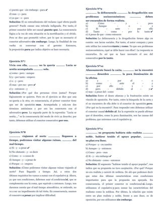 c) puesto que - sin embargo - para ✔
d) mas - y - para
e) ya que - o - para
Solución: El no entendimiento del reclamo ¿qué efecto puede
generar? Puede causar una retirada indignada. Por tanto, el
primer conector debe ser causal: puesto que. La consecuencia
lógica a la vez de esta situación es la mortificación y el olvido.
Pero se dice que prometió volver, por lo que es necesario el
conector adversativo sin embargo. Luego, la finalidad de esa
vuelta es conversar con el gerente: Entonces,
la preposición para que indica objetivo se hace necesaria.
Ejercicio Nº7
Vivía con ella, ............ no la quería ........... Lucía se
sentía acompañada ............ sola.
a) como - pero - aunque
b) y - por tanto - empero
c) o - y - pero
d) mas - por eso - pero ✔
e) y - entonces - y
Solución: ¿Por qué dos personas viven juntas? Porque
lógicamente se quieren. Pero en el ejercicio se dice que una
no quería a la otra; en consecuencia, el primer conector tiene
que ser de oposición: mas. Acompañada y sola son dos
términos antónimos y por eso los conectores con el
adversativo pero. La segunda parte de la expresión: "Lucía se
sentía...." es la consecuencia del modo de vivir ya descrito; por
tanto, debemos utilizar el conector consecutivo por eso.
Ejercicio Nº8
.............. viajamos al norte ............... llegamos a
tiempo, podremos visitar algunas ruinas, ............ del
mal tiempo.
a) Si - y - a pesar ✔
b) No obstante - y - es decir
c) Como - o - a causa de
d) Aunque - y - a pesar de
e) Porque - o - empero
Solución: ¿Cómo podremos visitar algunas ruinas viajando al
norte? Pues llegando a tiempo. Así, a estos dos
últimos requisitos los vamos a sumar con el copulativo y. Ahora,
ya que son condiciones, debemos usar el condicionalsi, que se
complementa con la coma, que equivale a entonces. Luego, nos
daremos cuenta que el mal tiempo atmosférico, se entiende, no
va a ser un impedimento de tal visita. En consecuencia, usamos
el concesivo a pesar por implicar dificultad.
Ejercicio Nº9
.............. la delincuencia ............. la drogadicción son
problemas socioeconómicos; ............., deben
ser encarados de forma realista.
a) Como - y - pero
b) Aunque - o - y
c) Si - ante - por ello
d) Tanto - como - por lo tanto ✔
e) A pesar de que - como entonces
Solución: La delincuencia y la drogadicción tienen algo en
común: son lacras sociales. Por tanto, el autor compara y para
esto utiliza los conectorestanto y como. Ya que son problemas
socioeconómicos, ¿qué se debe hacer con ellos?. La respuesta es
encararlos. Es así que se hace necesario el uso del
consecutivo por lo tanto.
Ejercicio Nº10
Afanosamente buscó la carta, .............. no la encontró
............. desorden .............. la poca iluminación de
la oficina.
a) y - por el - o
b) como - ante el - y
c) por ello - y - o
d) pero - debido al - y ✔
e) mas - a pesar del - como
Solución: Entre el deseo afanoso y la frustración existe un
vínculo de oposición. Por tanto, entre la búsqueda de la carta y
el no encuentro de ella debe ir el conector de oposición pero.
¿Por qué no la encontró?. Para responder esto debemos utilizar
el conector causal debido al. En la expresión se puede afirmar
que el desorden, como la poca iluminación, son las causas del
problema, que uniremos con el copulativo y.
Ejercicio Nº11
............... su propuesta hubiera sido realista .............
noble, hubiese tenido el apoyo popular, ............
su plan era iluso.
a) Porque - y - en cambio
b) Aunque - y - entonces
c) Como - pero - mas
d) Si - y - sin embargo ✔
e) No obstante - como - entonces
Solución: El segmento "hubiese tenido el apoyo popular", nos
indica que su propuesta no tuvo aceptación. ¿Por qué? Porque
no era realista y careció de nobleza. De ahí que podemos decir
que estas dos últimas características eran condiciones
importantes para que la propuesta sea apoyada. En
consecuencia, el primer conector es condicional si. Luego,
utilizamos el copulativo y para sumar las características del
realismo como la nobleza. Por último, la relación que existe
entre un plan realista y noble, frente a uno iluso, es de
oposición, por eso utilizamos sin embargo.
 