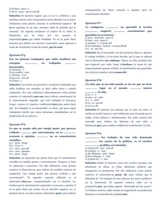 d) Si bien - para - y
e) Si no - para - por lo cual ✔
Solución: El ejercicio sugiere que, al no ir a felicitar a una
señorita, traería como consecuencia cierta desazón con el autor.
Utilizamos como primer conector el condicional negativo: "si
no se aparecía en su casa, entonces sabía la molestia que le
causaría". En seguida señalamos el motivo de la visita: la
felicitación por su éxito; por eso usamos la
preposición para, que indica finalidad. Ya en la parte final,
tenemos que utilizar un conector consecutivo, para expresar a
modo de conclusión, la idea de asistir: por lo cual.
Ejercicio Nº5
Era un juicioso trabajador que sabía dosificar sus
energías; ..............., no trabajaba ..............
descansaba.
a) entonces - y
b) en cambio - sino
c) además - si no
d) por eso - sino ✔
e) si bien - y
Solución: La oración nos presenta a un juicioso trabajador que
sabía dosificar sus energías, es decir sabía cómo y cuándo
emplearlas. Por esto utilizamos adecuadamente como primer
conector el consecutivo por eso, para indicar consecuencia de
lo anteriormente sugerido: que sólo trabajará si descansa.
Luego, usamos el conector condicional sino para poder decir
que "no trabajaba si no descansaba", es decir, que para seguir
trabajando tendría que antes descansar cumpliéndose así la
dosificación de su esfuerzo.
Ejercicio Nº6
Lo que se acepta sólo por simple gusto, por parecer
evidente .............. por conveniencia, no es ................
creencia u opinión, .............. no es conocimiento
científico.
a) y - pues - luego
b) y - si no - y
c) o - sino - pero ✔
d) o - sino - además
e) o - pero - luego
Solución: La expresión nos quiere decir que el conocimiento
científico no implica gustos o conveniencias. Tampoco se basa
en opiniones o pareceres. Por ello utilizamos como primer
conector el disyuntivo o, para indicar las posibles maneras de
aceptación: "por simple gusto, por parecer evidente o por
conveniencia". El segundo conector utilizado es el
adversativo sino que, complementado con el adverbio no,
señalan que lo anteriormente expresado es creencia u opinión. Y
en la parte final, por iniciar con el adverbio negativo no, es
propicio hacer uso del conector adversativo pero, para indicar
contraposición de ideas: creencia u opinión, pero no
conocimiento científico.
Ejercicio Nº7
Lo castigaron, ................ no aprendió la lección
................ empeoró .............. resentimiento que
guardaba en su interior.
a) pero - más bien - pese al
b) más - aun - pues el
c) aunque - y - a pesar del
d) sin embargo - incluso - a causa del ✔
e) y - ni - por eso
Solución: En el enunciado, las dos primeras ideas se oponen:
el castigo recibido y el no sacar lección; por lo que se enlazan
con el adversativo sin embargo. Ahora, no sólo persistió sino
que empeoró; por ende, luego iráincluso. La causa de este
empeoramiento aparece al final: el resentimiento que guardaba.
Así, el tercer conector será a causa del.
Ejercicio Nº8
Un niño que no ha sido amado es un ser que no tiene
............... lugar en el mundo .............. interés
................ la vida.
a) ni - e - a
b) sino - ni - ante
c) o - o - ante
d) ni - ni - por ✔
e) si no-e-de
Solución: El ejercicio nos plantea que el niño sin amor ni
cariño no tendrá interés y será indiferente ante el mundo que lo
rodea, vivirá solitario y desilusionado. Por ende, usamos dos
veces ni, para indicar las falencias de este niño, y
finalmente por, para señalar el objeto de su desinterés: la vida.
Ejercicio Nº9
.................. los trabajos de una vida dominada
................ los azares de la política, es el escritor
.................. prolífico en Colombia.
a) A pesar de - por - más ✔
b) Aunque - o - mas
c) No obstante - ante - hasta
d) Sin embargo - y - aún
e) A pesar de - y - aun
Solución: Según el ejercicio, para este escritor peruano, tan
abundante en obras, no hubo obstáculos políticos que
menguaran su producción. Por ello utilizamos como primer
conector el consecutivo a pesar de, para señalar que la
dificultad de "los trabajos de una vida por los azares políticos"
no lo detuvieron. El segundo conector debe ser la
preposición por, que indica agente: "dominada por los azares".
Y el último conector, debe señalar la magnitud de su producción
literaria, es el adverbio de cantidad más.
 